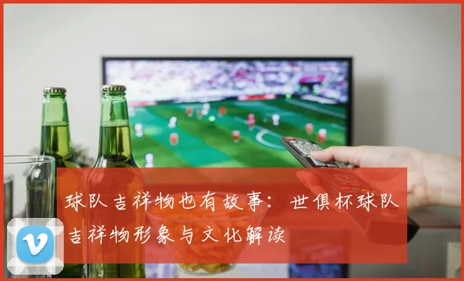 球队吉祥物也有故事：世俱杯球队吉祥物形象与文化解读