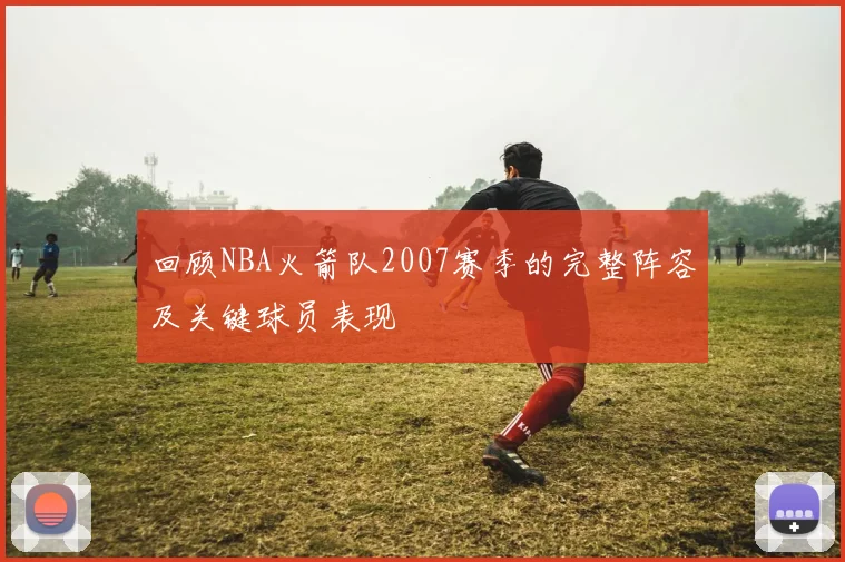 回顾NBA火箭队2007赛季的完整阵容及关键球员表现
