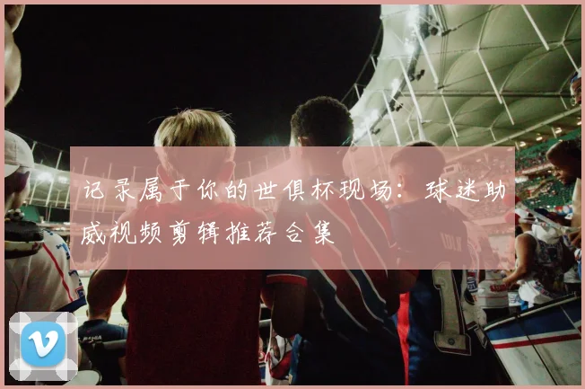 记录属于你的世俱杯现场：球迷助威视频剪辑推荐合集