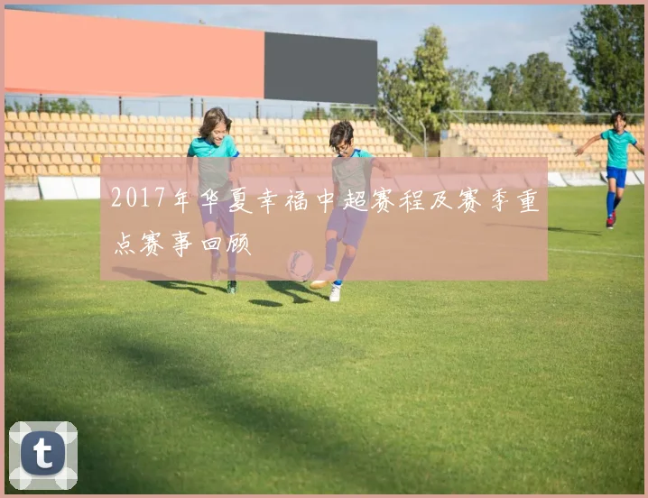 2017年华夏幸福中超赛程及赛季重点赛事回顾