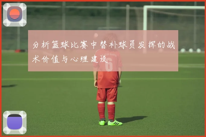 分析篮球比赛中替补球员发挥的战术价值与心理建设