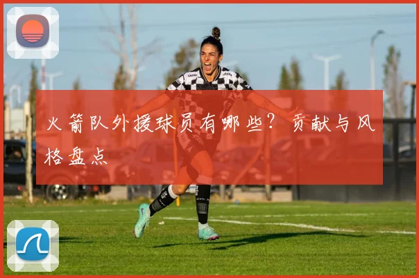 火箭队外援球员有哪些?贡献与风格盘点