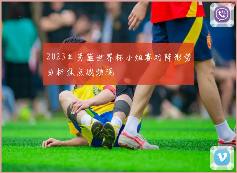 2023年男篮世界杯小组赛对阵形势分析焦点战频现