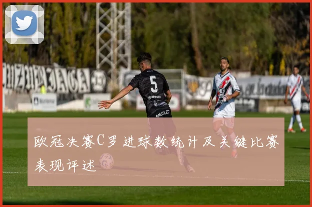 欧冠决赛C罗进球数统计及关键比赛表现评述